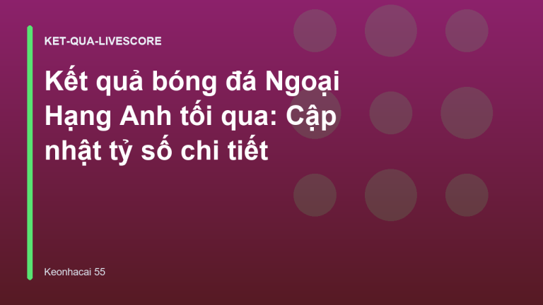 Kết quả bóng đá Ngoại Hạng Anh tối qua: Cập nhật tỷ số chi tiết